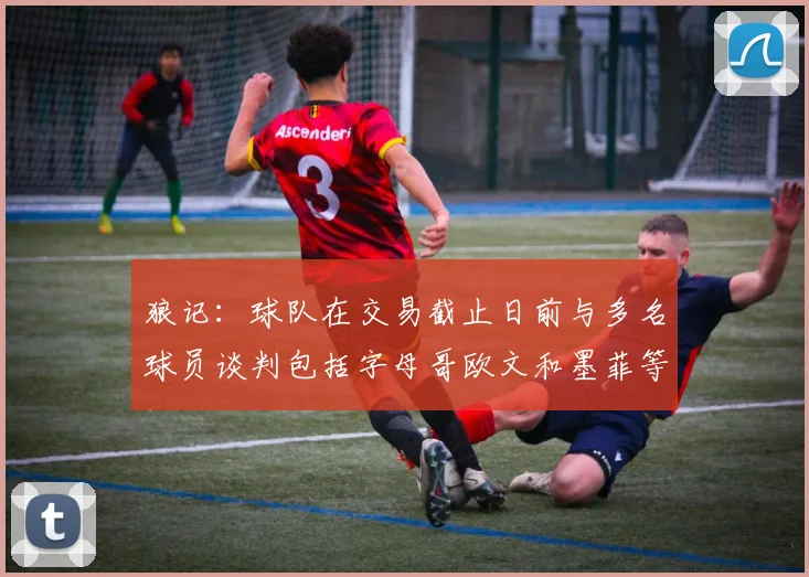 狼记：球队在交易截止日前与多名球员谈判包括字母哥欧文和墨菲等人