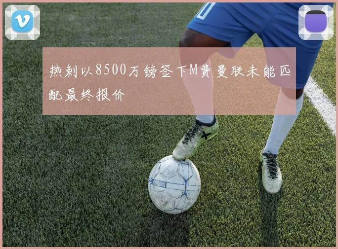 热刺以8500万镑签下M费曼联未能匹配最终报价
