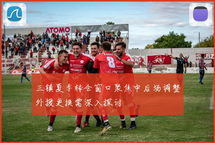三镇夏季转会窗口聚焦中后场调整外援更换需深入探讨