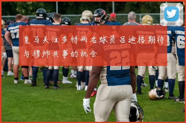 皇马关注多特两名球员吕迪格期待与穆帅共事的机会